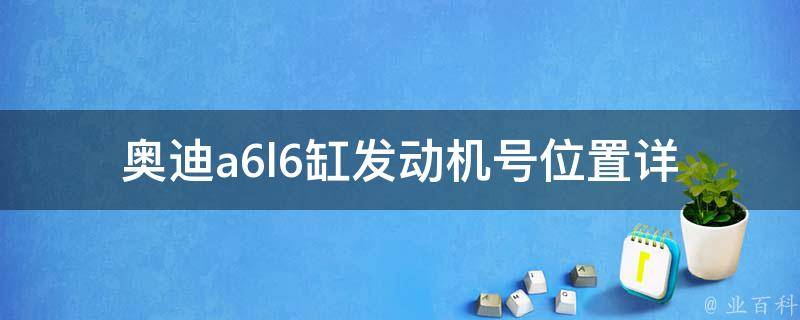 奥迪a6l6缸发动机号位置_详细图解及查询方法