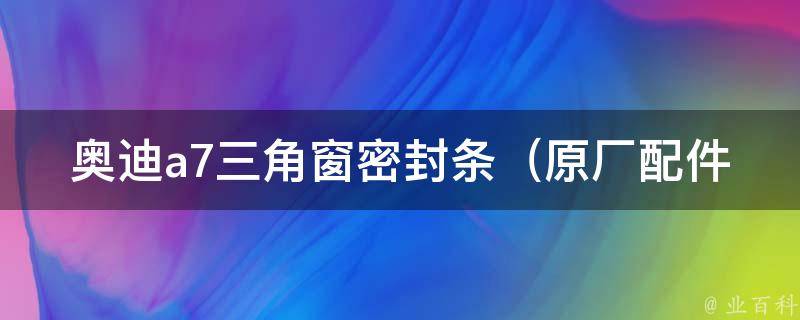 奥迪a7三角窗密封条（原厂配件安装指南+维修常识）