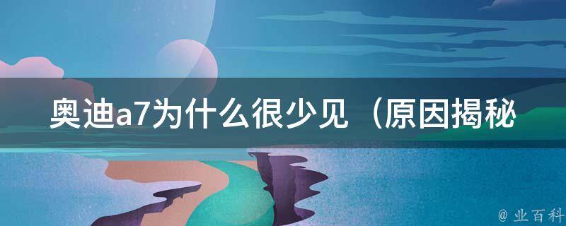 奥迪a7为什么很少见（原因揭秘：**、品牌、市场等多重因素影响）