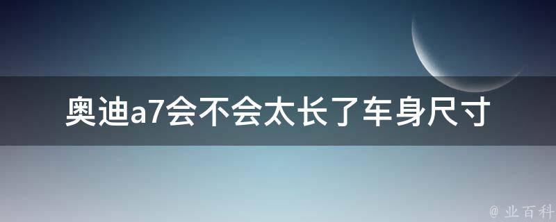 奥迪a7会不会太长了(车身尺寸对比分析及驾驶体验分享)。