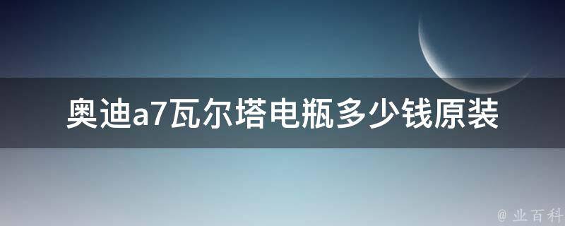 奥迪a7瓦尔塔电瓶多少钱_原装电池**及更换维修费用