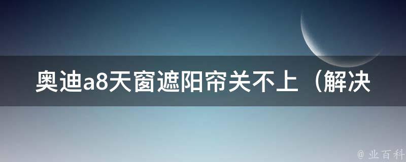 奥迪a8天窗遮阳帘关不上_解决方法大全，教你轻松解决天窗遮阳帘无法关闭的问题