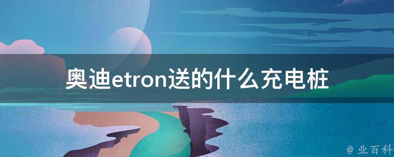 奥迪etron送的什么充电桩(详解奥迪etron充电桩型号、功率及安装方法)