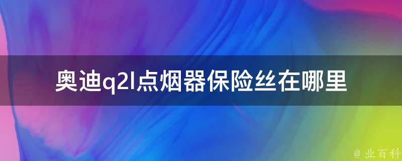 奥迪q2l点烟器保险丝在哪里_详解奥迪q2l点烟器保险丝的位置及更换方法