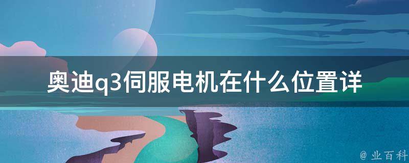 奥迪q3伺服电机在什么位置_详解q3伺服电机安装位置及维修方法。