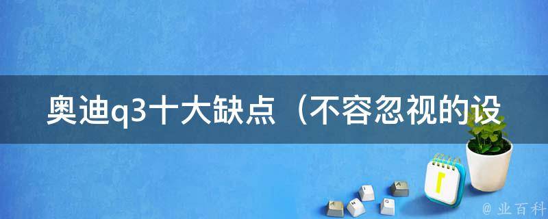 奥迪q3十大缺点_不容忽视的设计**、维修费用高等