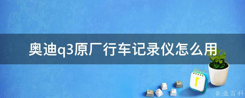 奥迪q3原厂行车记录仪怎么用_详细操作步骤及注意事项