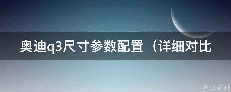 奥迪q3尺寸参数配置_详细对比q5q7，高清图片展示