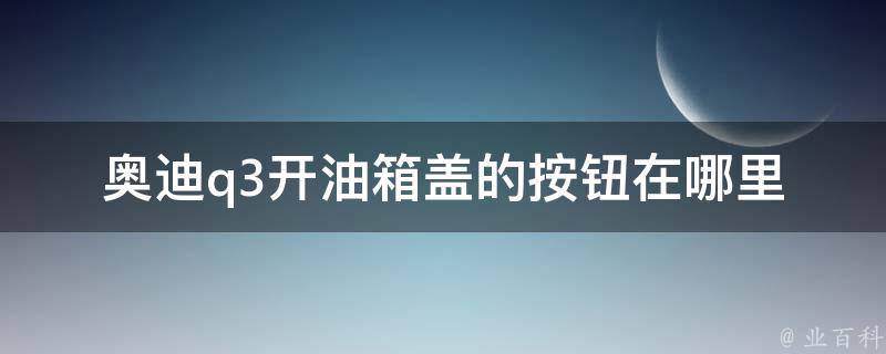 奥迪q3开油箱盖的按钮在哪里_详细解析q3油箱盖开启方法。