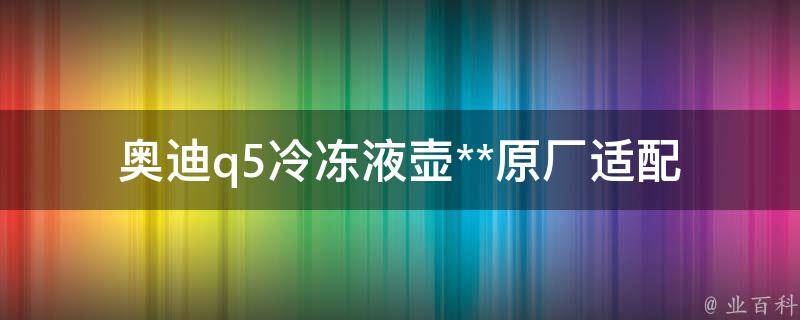 奥迪q5冷冻液壶**(原厂适配降温效果对比+购买攻略)