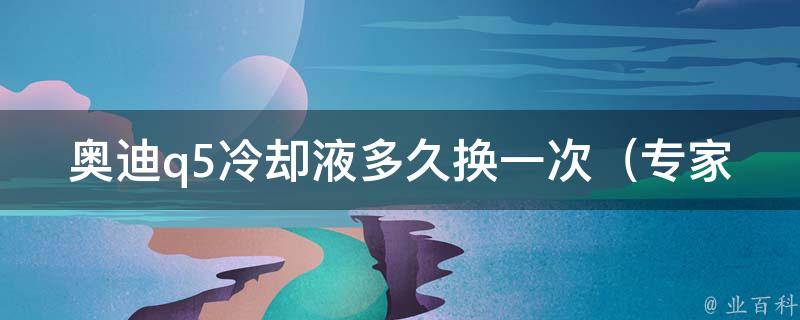 奥迪q5**液多久换一次_专家建议及常见问题解答