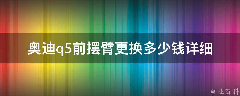 奥迪q5前摆臂更换多少钱(详细解析奥迪q5前摆臂更换**以及注意事项)