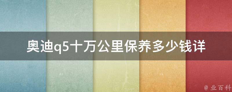 奥迪q5十万公里保养多少钱(详细解析奥迪q5十万公里保养费用及注意事项)。