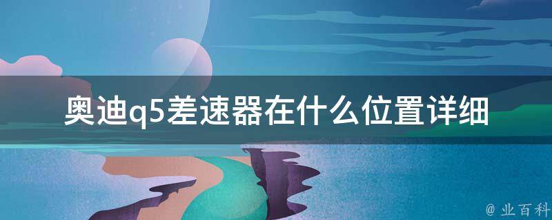 奥迪q5差速器在什么位置_详细解析q5差速器的安装位置及使用注意事项