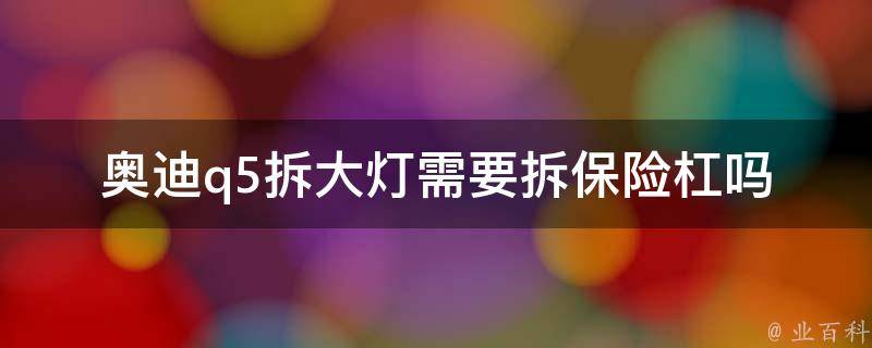 奥迪q5拆大灯需要拆保险杠吗_详细步骤解析及注意事项