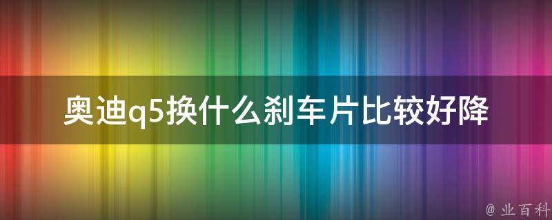 奥迪q5换什么刹车片比较好_降低刹车磨损，提高行车安全的选择指南。