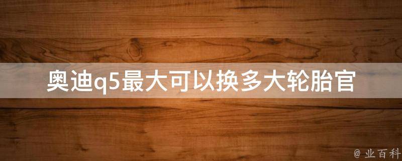 奥迪q5最大可以换多大轮胎(官方指导、常见规格、车主口碑推荐)。