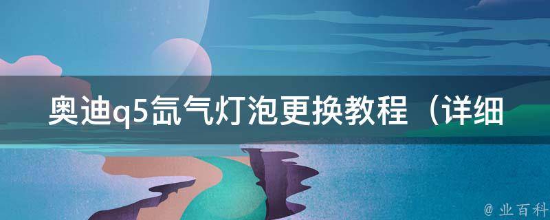 奥迪q5氙气灯泡更换教程_详细步骤+常见问题解答