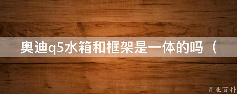 奥迪q5水箱和框架是一体的吗_详解奥迪q5水箱和框架的关系及维修方法