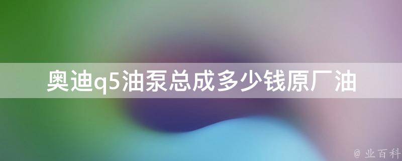 奥迪q5油泵总成多少钱_原厂油泵**、市场参考价钱、维修费用等