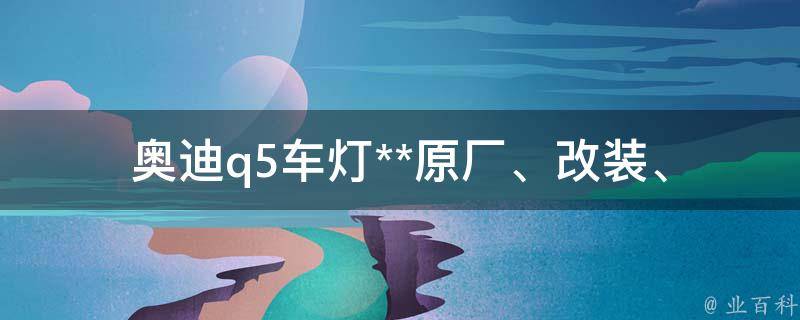 奥迪q5车灯**_原厂、改装、维修、更换、购买指南