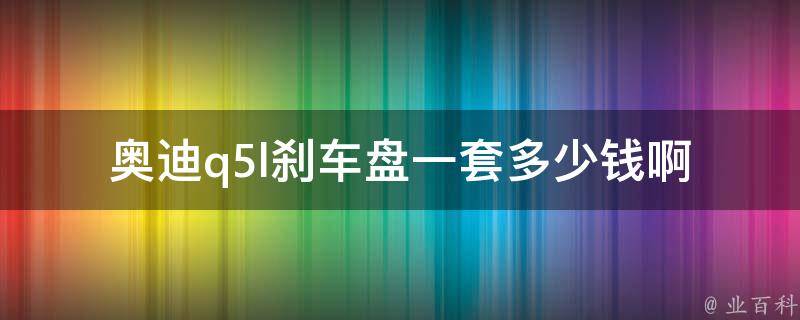 奥迪q5l刹车盘一套多少钱啊(原厂配件**对比及选购建议)。