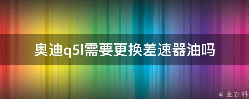 奥迪q5l需要更换差速器油吗_保养指南+维修故障排除？