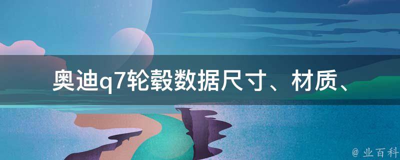 奥迪q7轮毂数据(尺寸、材质、适用车型一览，附详细对比分析)。