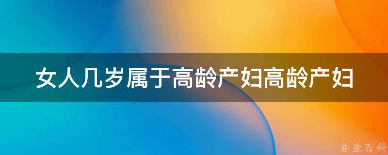 女人几岁属于高龄产妇(高龄产妇的危害、备孕注意事项、高龄产妇成功怀孕的经验分享)。