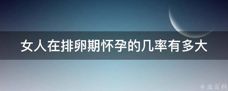 女人在排卵期怀孕的几率有多大_详解排卵期、受孕窗口和成功率。