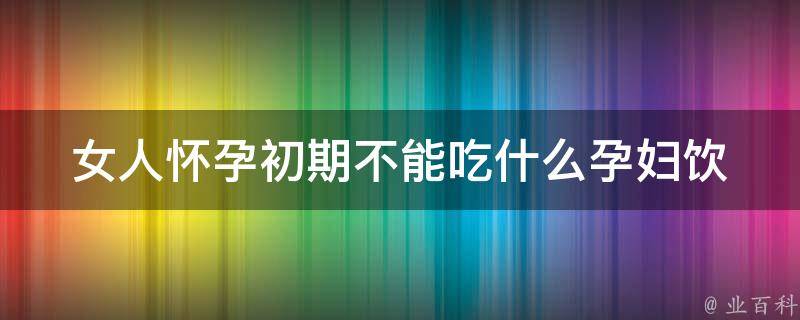 女人怀孕初期不能吃什么_孕妇饮食禁忌大揭秘，千万别吃这些东西。