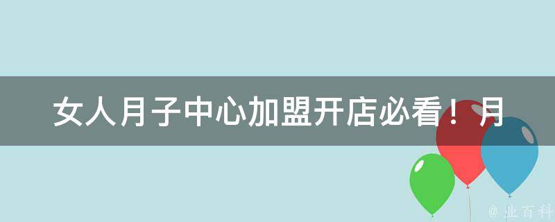 女人月子中心加盟_开店必看！月嫂培训、月子餐推广、顾客口碑好评等细节分析