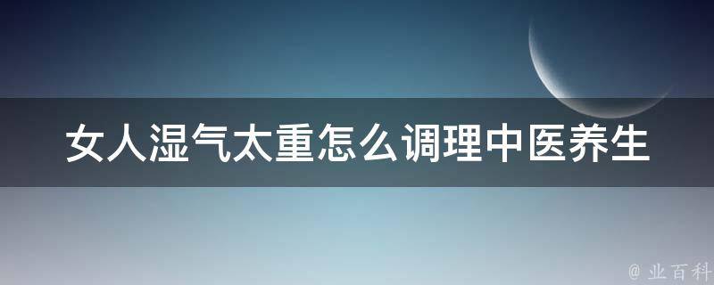 女人湿气太重怎么调理_中医养生讲究，推荐8种食疗药膳