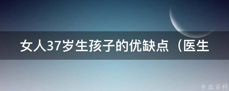 女人37岁生孩子的优缺点_医生解析：风险、优势、备孕技巧