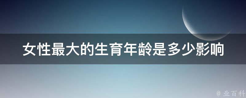 女性最大的生育年龄是多少_影响因素及如何延长生育期。