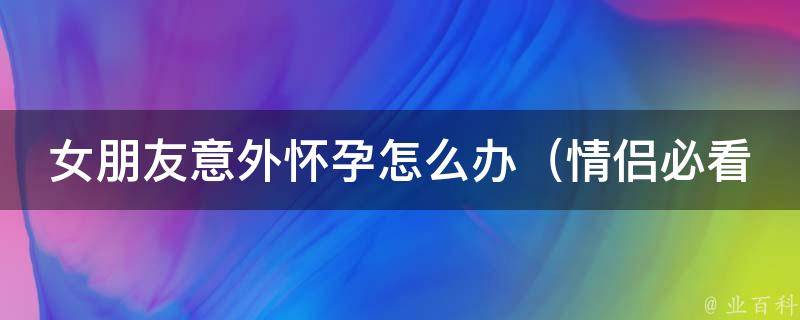 女朋友意外怀孕怎么办_情侣必看的应对措施和心理建议