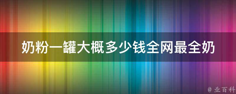 奶粉一罐大概多少钱_全网最全奶粉价格对比及品牌推荐。