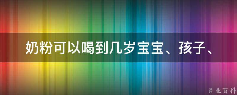 奶粉可以喝到几岁_宝宝、孩子、儿童：专家建议及喝奶粉的注意事项