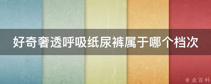 好奇奢透呼吸纸尿裤属于哪个档次_性价比高的纸尿裤品牌排行榜。