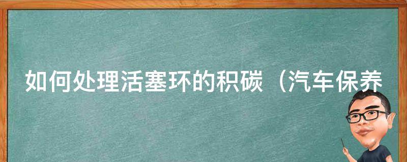 如何处理活塞环的积碳_汽车保养必备技巧，教你轻松解决积碳问题