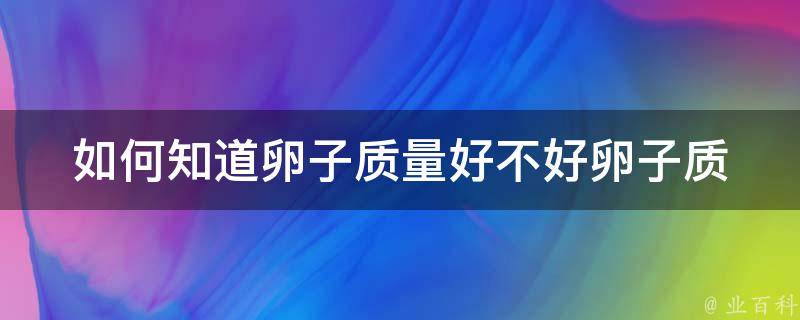 如何知道卵子质量好不好(卵子质量检测方法、卵子质量影响因素)。