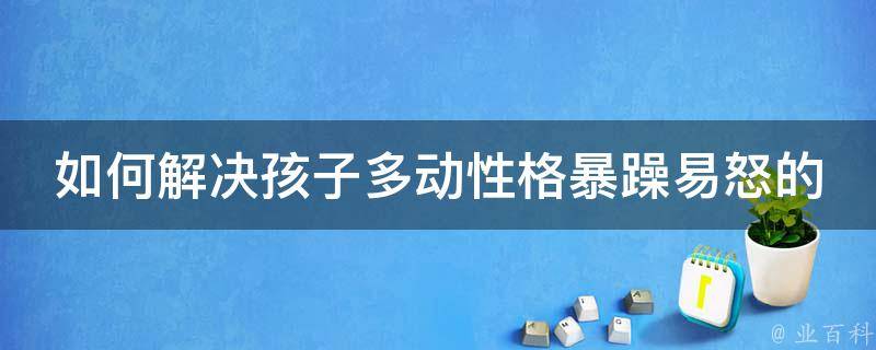 如何解决孩子多动性格暴躁易怒的问题(家长必看的10大有效方法)