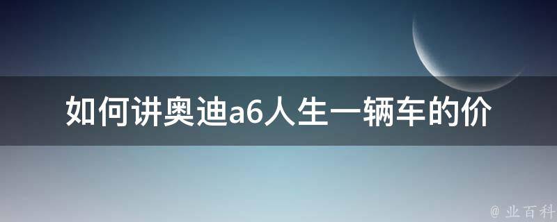 如何讲奥迪a6人生_一辆车的价值不仅在于它的品牌