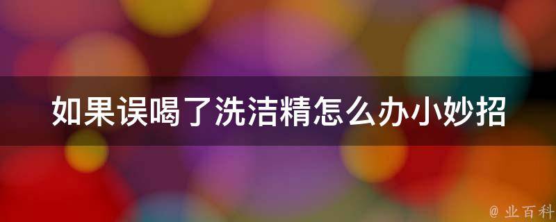 如果误喝了洗洁精怎么办小妙招_急救指南、家庭常备应急措施。