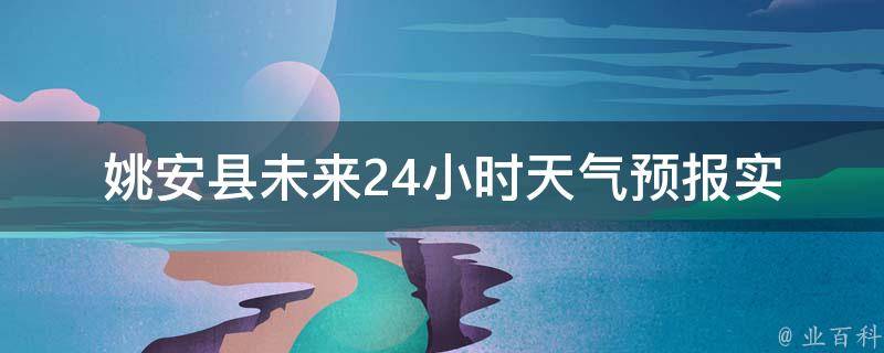 姚安县未来24小时天气预报_实时更新，详细解析