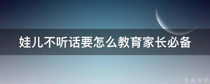 娃儿不听话要怎么教育_家长必备：10种有效教育方法。