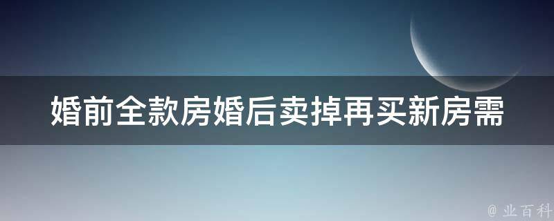 婚前全款房婚后卖掉再买新房_需要注意哪些问题？