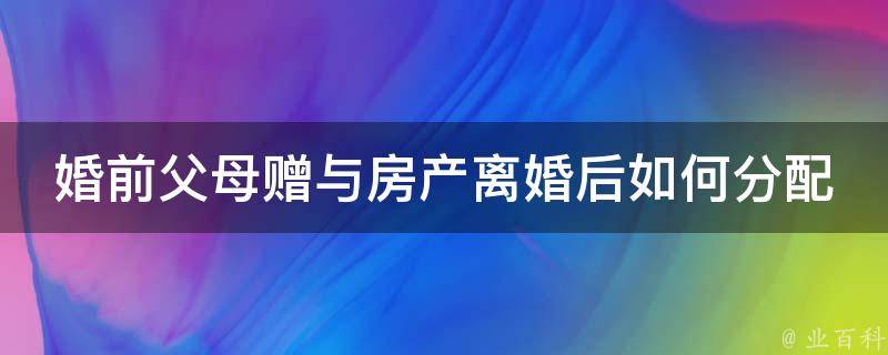 婚前父母赠与房产**后如何分配(法律规定及实际操作步骤)