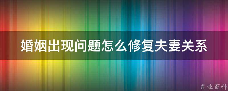 婚姻出现问题怎么修复_夫妻关系破裂、沟通不畅的100种解决方法