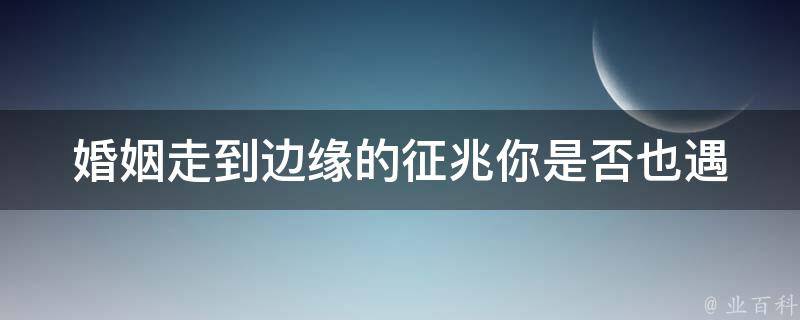 婚姻走到边缘的征兆_你是否也遇到这些问题？